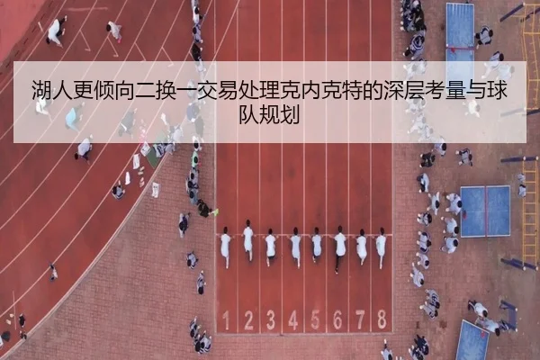 湖人更倾向二换一交易处理克内克特的深层考量与球队规划